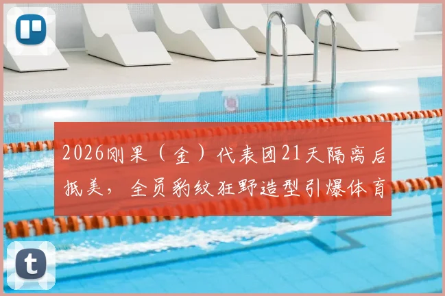 2026刚果(金)代表团21天隔离后抵美,全员豹纹狂野造型引爆体育圈,参赛队伍全解析
