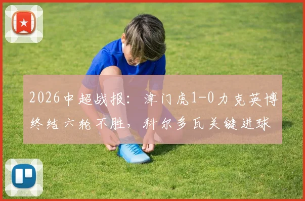 2026中超战报：津门虎1-0力克英博终结六轮不胜，科尔多瓦关键进球锁定胜局，大连保级形势严峻