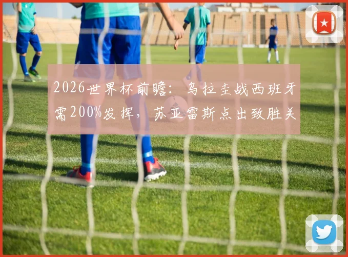 2026世界杯前瞻：乌拉圭战西班牙需200%发挥，苏亚雷斯点出致胜关键，附历史交锋与阵容解析