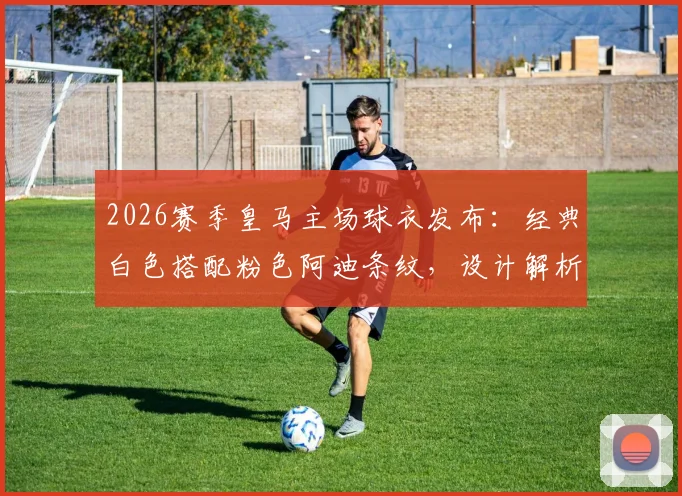 2026赛季皇马主场球衣发布：经典白色搭配粉色阿迪条纹，设计解析与正品购买指南