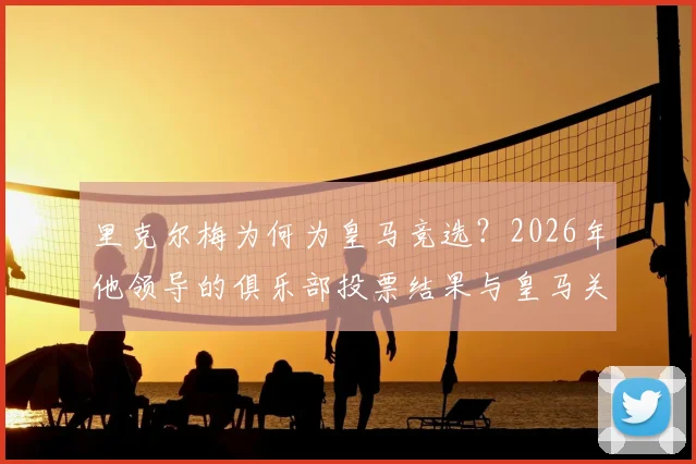 里克尔梅为何为皇马竞选?2026年他领导的俱乐部投票结果与皇马关系的真相