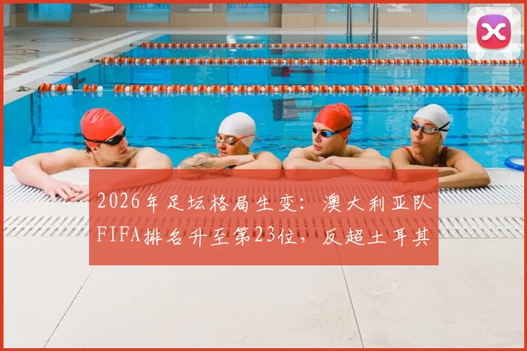 2026年足坛格局生变:澳大利亚队FIFA排名升至第23位,反超土耳其,实力与前景深度剖析