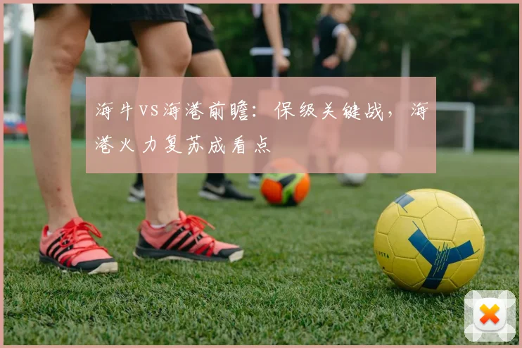 海牛vs海港前瞻：保级关键战，海港火力复苏成看点