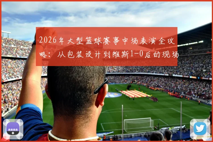 2026年大型篮球赛事中场表演全攻略:从包装设计到维斯1-0后的现场氛围,看懂除了比赛外的所有精彩