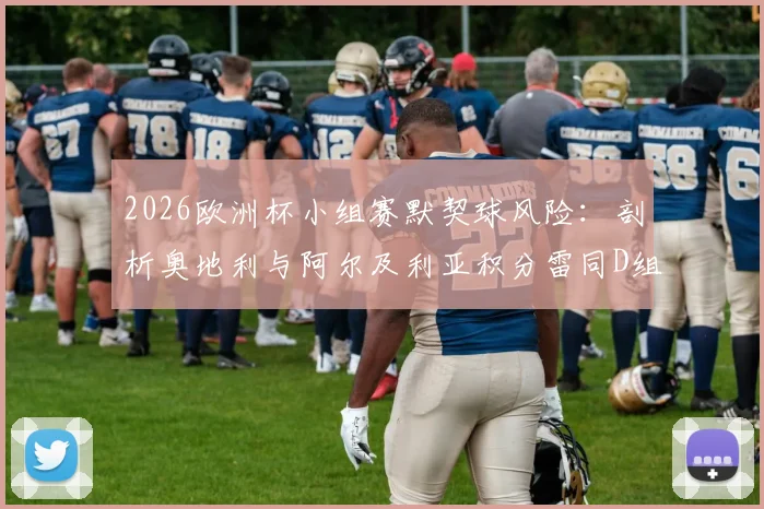 2026欧洲杯小组赛默契球风险：剖析奥地利与阿尔及利亚积分雷同D组形势，详解赛制规则与出线预测
