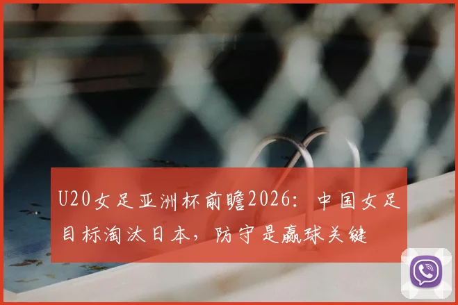 U20女足亚洲杯前瞻2026：中国女足目标淘汰日本，防守是赢球关键