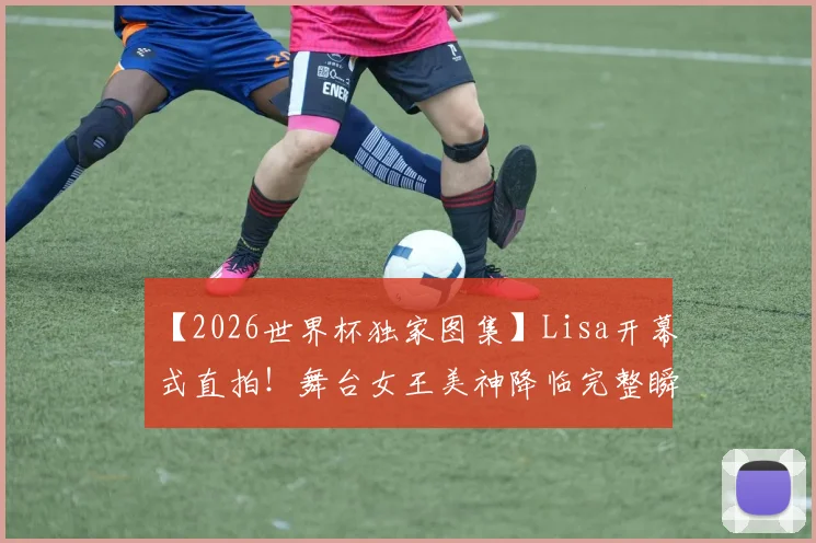 【2026世界杯独家图集】Lisa开幕式直拍！舞台女王美神降临完整瞬间，高清特写镜头全收录
