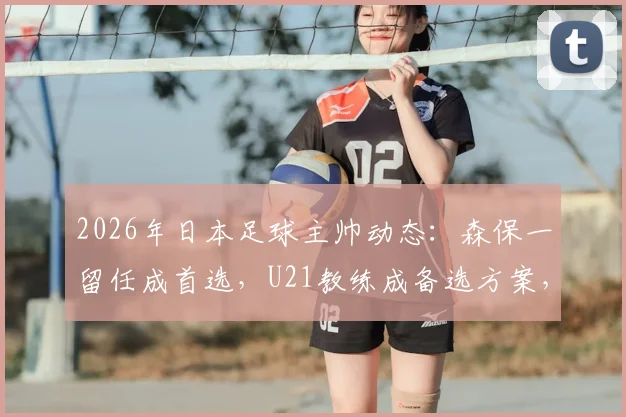 2026年日本足球主帅动态：森保一留任成首选，U21教练成备选方案，未来走向深度分析