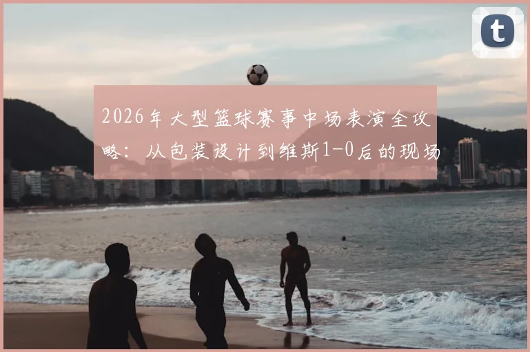 2026年大型篮球赛事中场表演全攻略：从包装设计到维斯1-0后的现场氛围，看懂除了比赛外的所有精彩