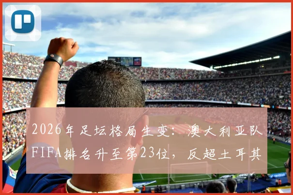 2026年足坛格局生变：澳大利亚队FIFA排名升至第23位，反超土耳其，实力与前景深度剖析