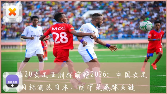 U20女足亚洲杯前瞻2026:中国女足目标淘汰日本,防守是赢球关键