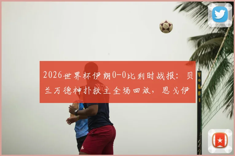 2026世界杯伊朗0-0比利时战报：贝兰万德神扑救主全场回放，恩戈伊染红争议解析，附双方比赛数据统计
