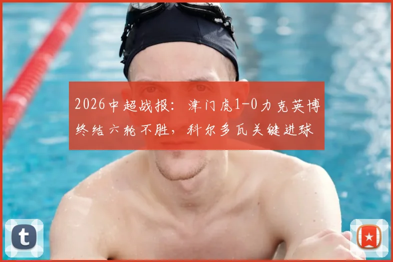 2026中超战报:津门虎1-0力克英博终结六轮不胜,科尔多瓦关键进球锁定胜局,大连保级形势严峻