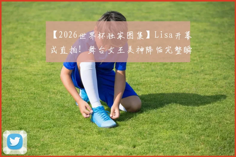 【2026世界杯独家图集】Lisa开幕式直拍!舞台女王美神降临完整瞬间,高清特写镜头全收录