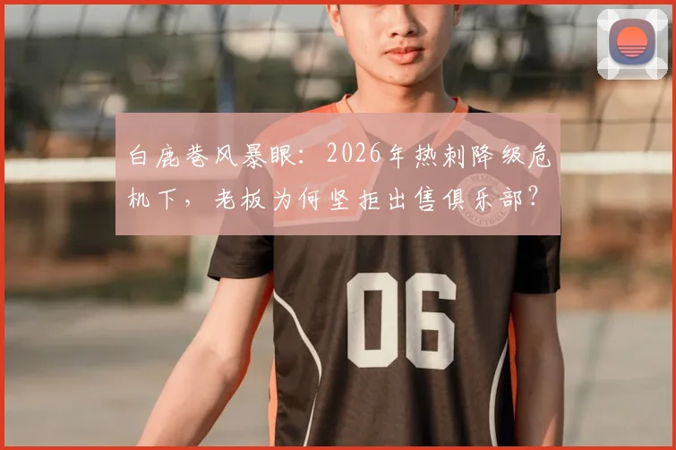 白鹿巷风暴眼：2026年热刺降级危机下，老板为何坚拒出售俱乐部？球迷必须知道的5个现实