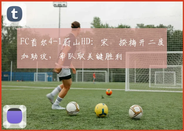 FC首尔4-1蔚山HD：宋旻揆梅开二度加助攻，率队取关键胜利