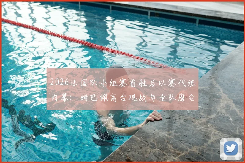 2026法国队小组赛首胜后以赛代练内幕：姆巴佩高台观战与全队磨合细节全解析