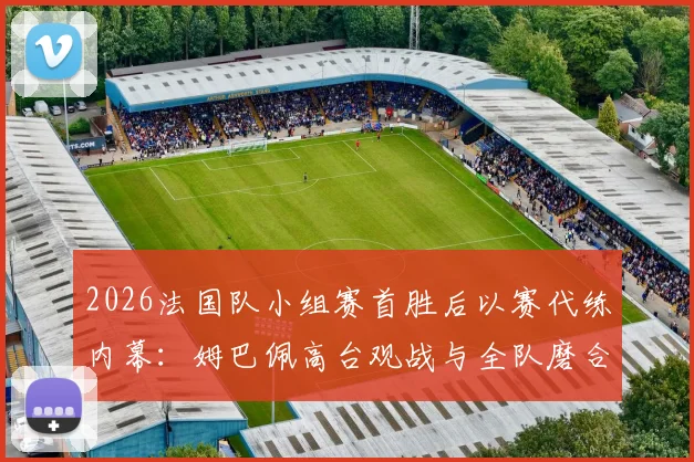 2026法国队小组赛首胜后以赛代练内幕:姆巴佩高台观战与全队磨合细节全解析
