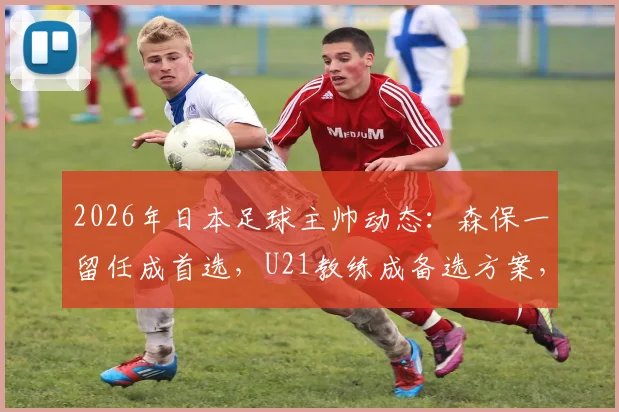 2026年日本足球主帅动态:森保一留任成首选,U21教练成备选方案,未来走向深度分析