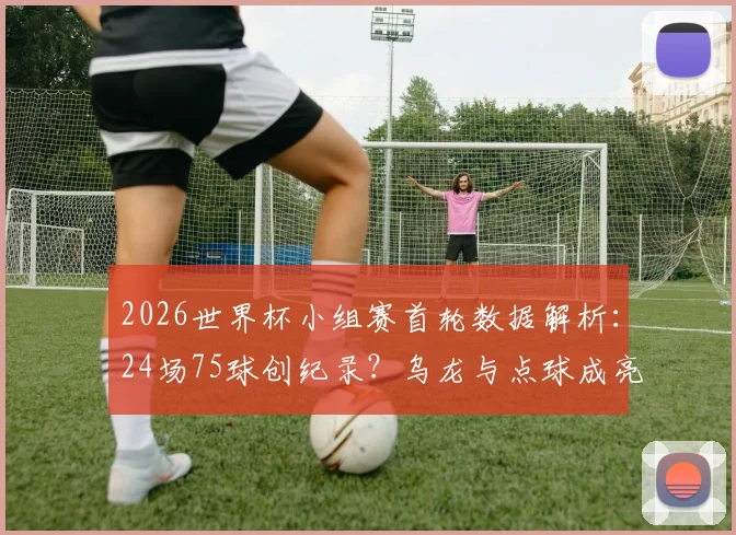 2026世界杯小组赛首轮数据解析:24场75球创纪录?乌龙与点球成亮点,场均进球破3!