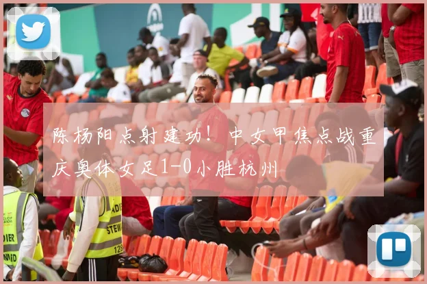 陈杨阳点射建功！中女甲焦点战重庆奥体女足1-0小胜杭州